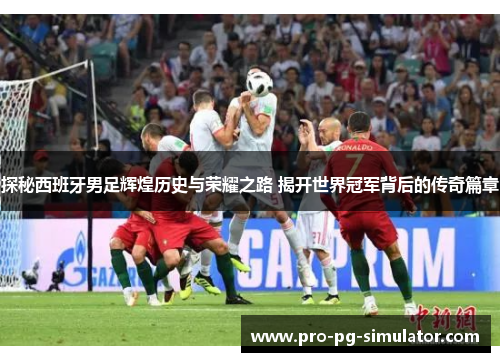 探秘西班牙男足辉煌历史与荣耀之路 揭开世界冠军背后的传奇篇章