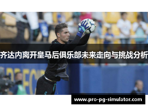 齐达内离开皇马后俱乐部未来走向与挑战分析 齐达内离开皇马后俱乐部未来走向与挑战分析