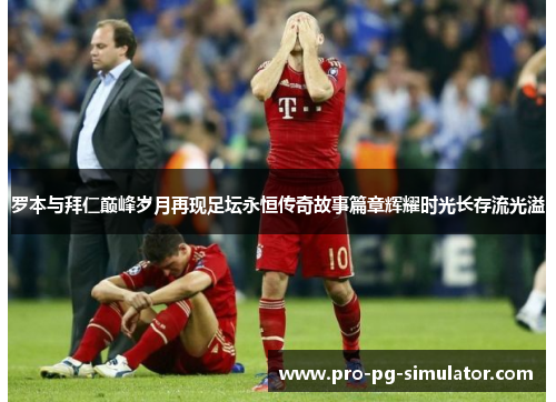 罗本与拜仁巅峰岁月再现足坛永恒传奇故事篇章辉耀时光长存流光溢 罗本与拜仁巅峰岁月再现足坛永恒传奇故事篇章辉耀时光长存流光溢