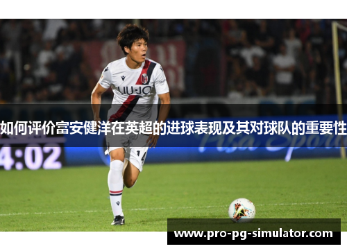 如何评价富安健洋在英超的进球表现及其对球队的重要性 如何评价富安健洋在英超的进球表现及其对球队的重要性