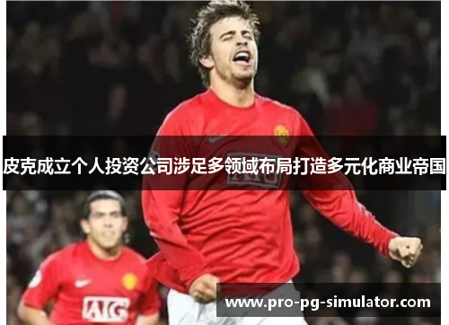 皮克成立个人投资公司涉足多领域布局打造多元化商业帝国