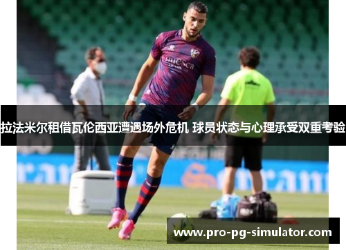 拉法米尔租借瓦伦西亚遭遇场外危机 球员状态与心理承受双重考验