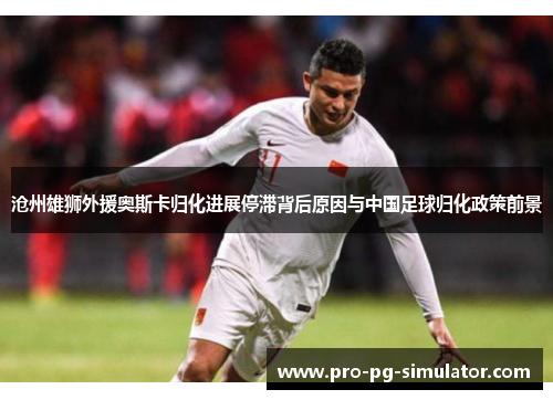 沧州雄狮外援奥斯卡归化进展停滞背后原因与中国足球归化政策前景 沧州雄狮外援奥斯卡归化进展停滞背后原因与中国足球归化政策前景