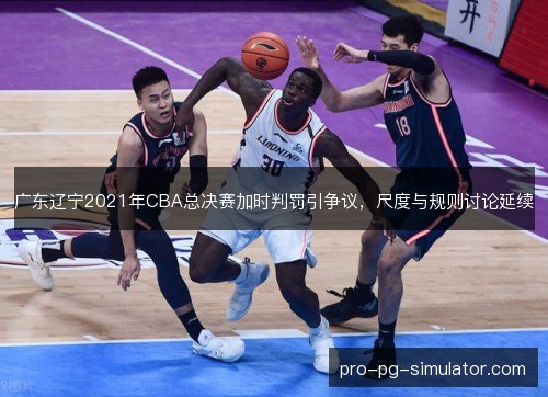 广东辽宁2021年CBA总决赛加时判罚引争议,尺度与规则讨论延续 广东辽宁2021年CBA总决赛加时判罚引争议,尺度与规则讨论延续
